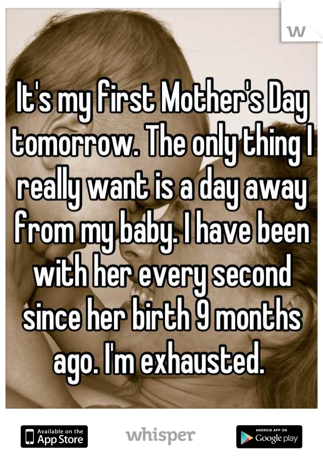 It's my first Mother's Day tomorrow. The only thing I really want is a day away from my baby. I have been with her every second since her birth 9 months ago. I'm exhausted. 