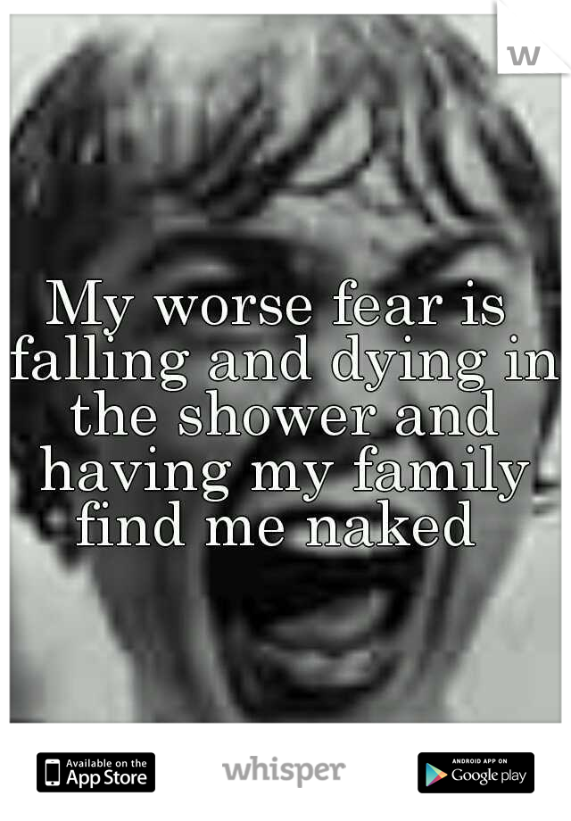 My worse fear is falling and dying in the shower and having my family find me naked 