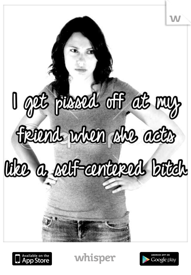 I get pissed off at my friend when she acts like a self-centered bitch