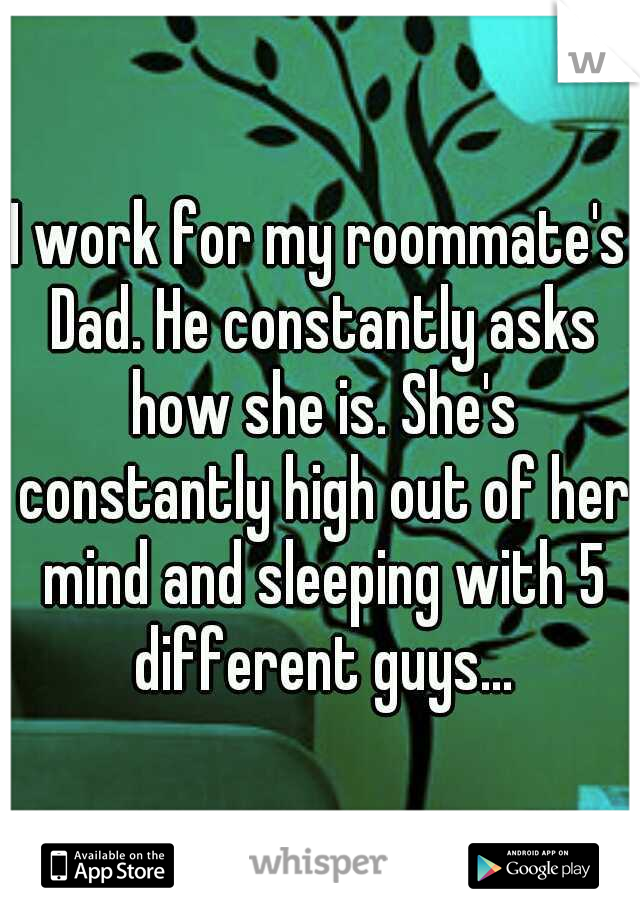 I work for my roommate's Dad. He constantly asks how she is. She's constantly high out of her mind and sleeping with 5 different guys...