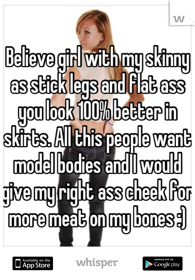 Believe girl with my skinny as stick legs and flat ass you look 100% better in skirts. All this people want model bodies and I would give my right ass cheek for more meat on my bones :)