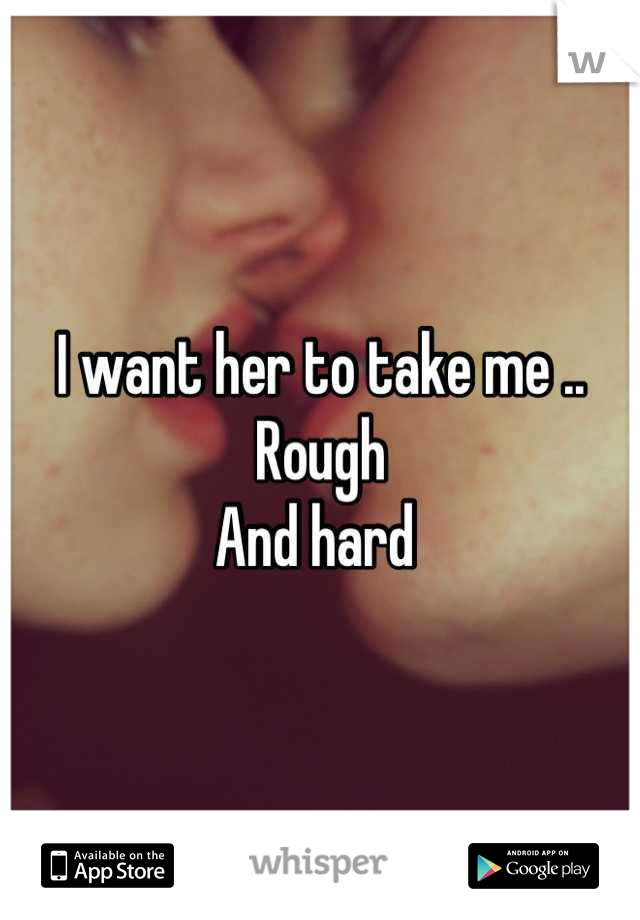 I want her to take me .. Rough
And hard 