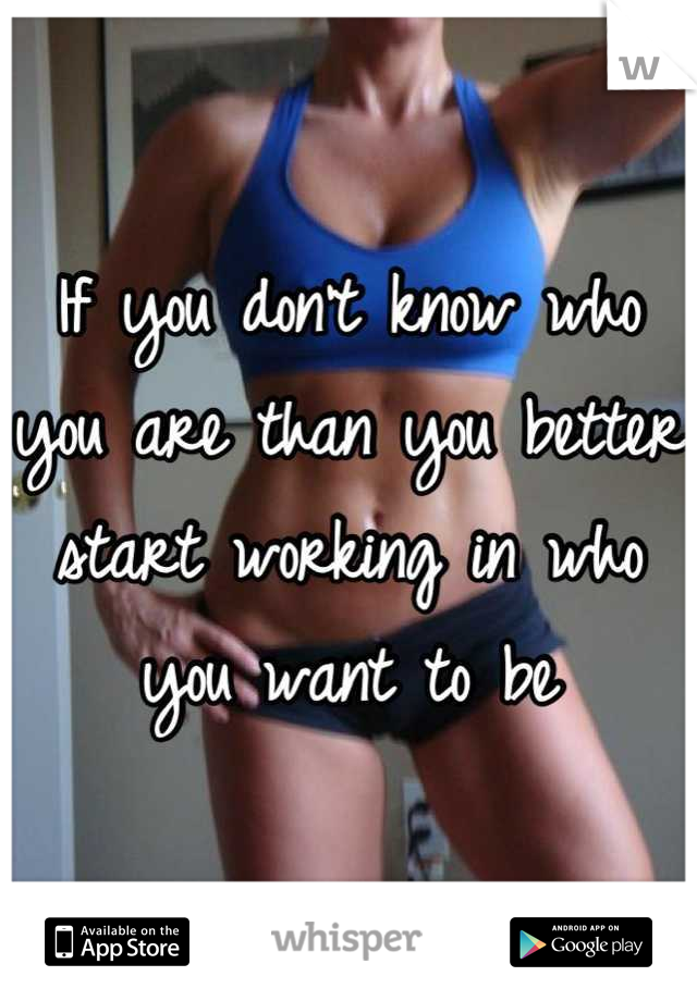If you don't know who you are than you better start working in who you want to be