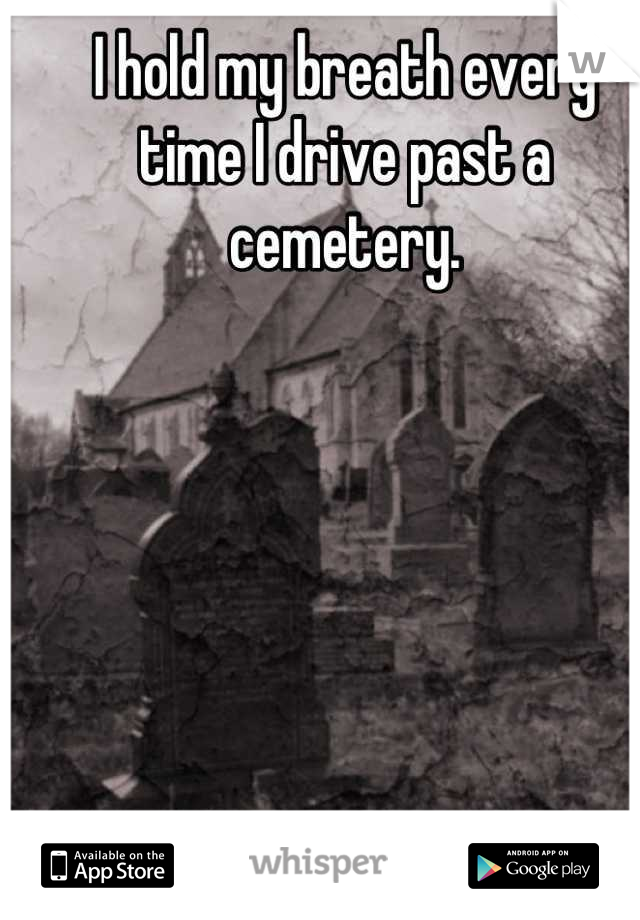 I hold my breath every 
time I drive past a cemetery.