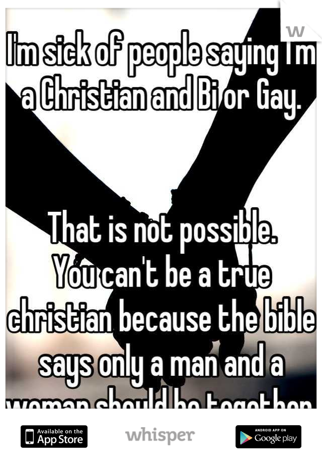 I'm sick of people saying I'm a Christian and Bi or Gay. 


That is not possible. 
You can't be a true christian because the bible says only a man and a woman should be together.