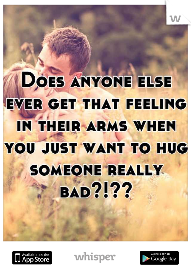 Does anyone else ever get that feeling in their arms when you just want to hug someone really bad?!??