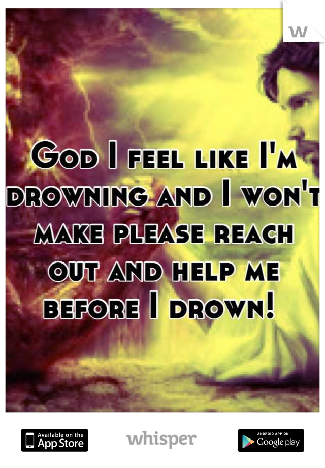 God I feel like I'm drowning and I won't make please reach out and help me before I drown! 