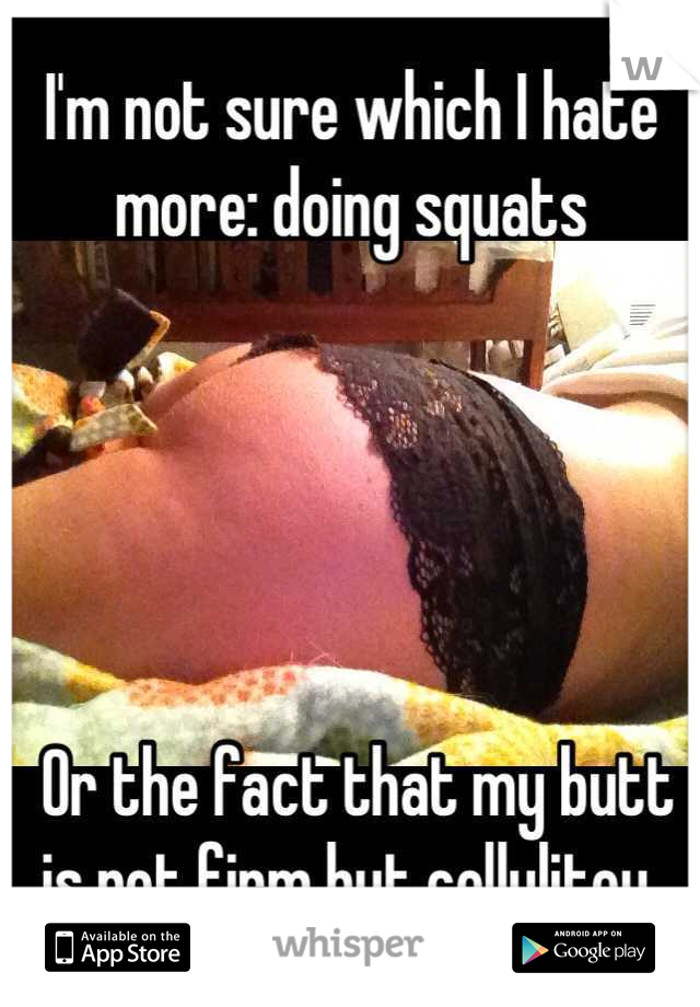 I'm not sure which I hate more: doing squats





 Or the fact that my butt is not firm but cellulitey.