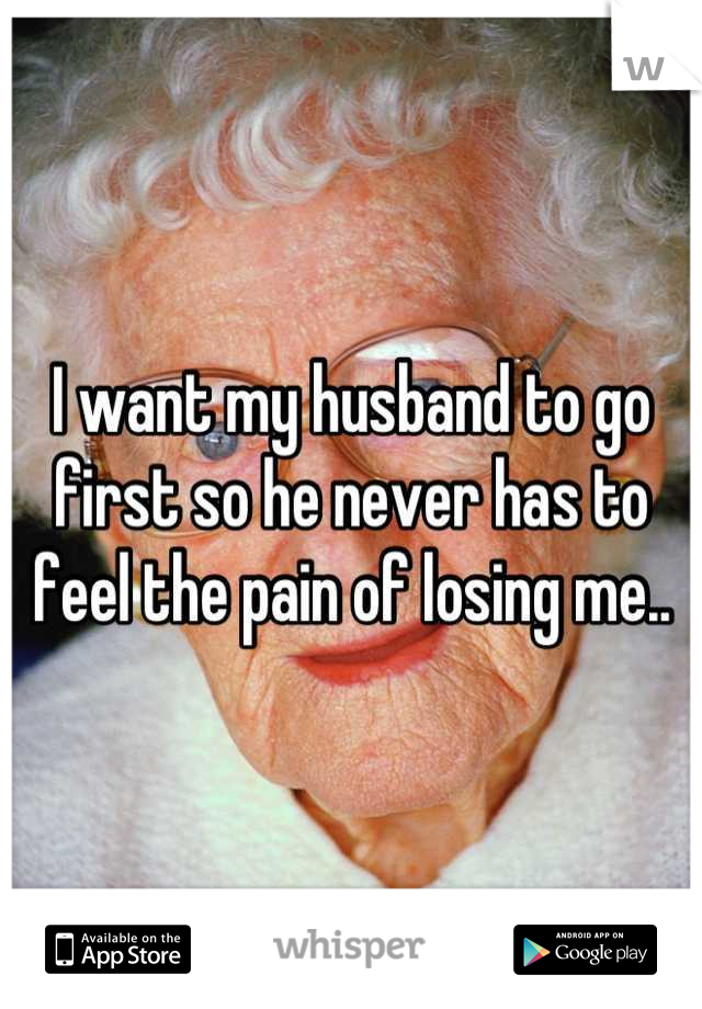 I want my husband to go first so he never has to feel the pain of losing me..