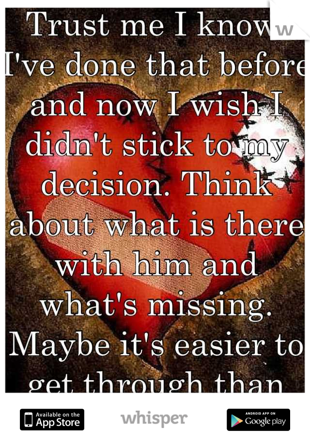 Trust me I know. I've done that before and now I wish I didn't stick to my decision. Think about what is there with him and what's missing. Maybe it's easier to get through than you think. :)