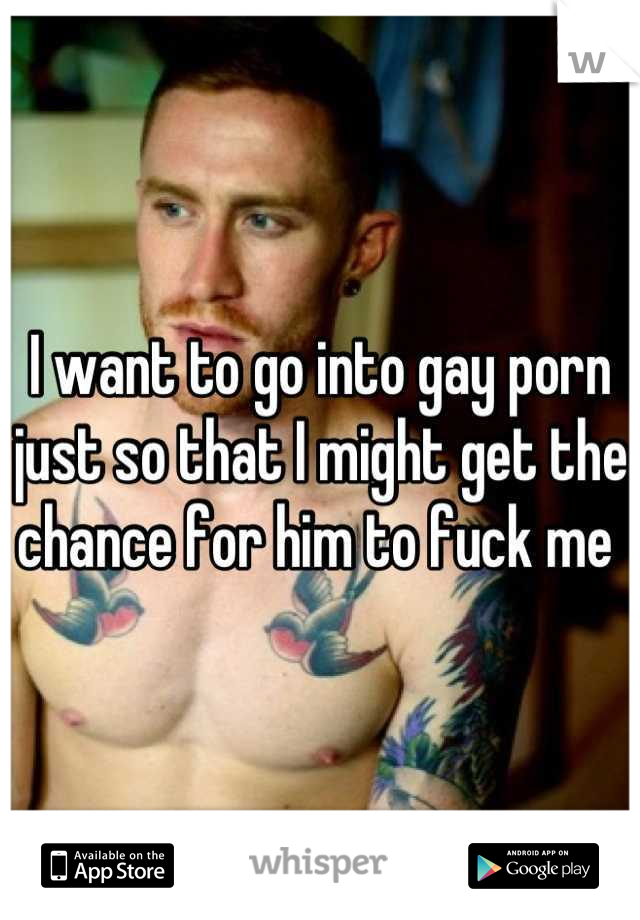I want to go into gay porn just so that I might get the chance for him to fuck me 