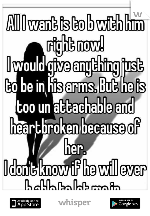 All I want is to b with him right now! 
I would give anything just to be in his arms. But he is too un attachable and heartbroken because of her. 
I don't know if he will ever b able to let me in. 