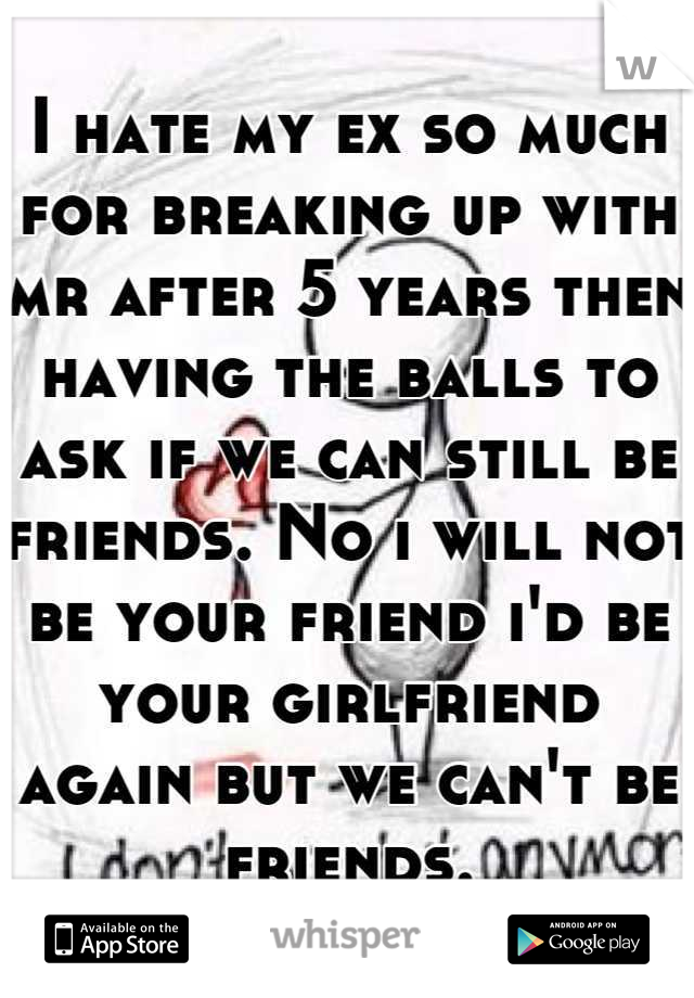 I hate my ex so much for breaking up with mr after 5 years then having the balls to ask if we can still be friends. No i will not be your friend i'd be your girlfriend again but we can't be friends.