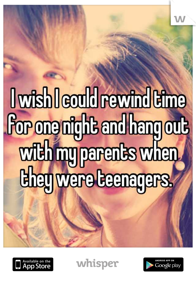 I wish I could rewind time for one night and hang out with my parents when they were teenagers. 