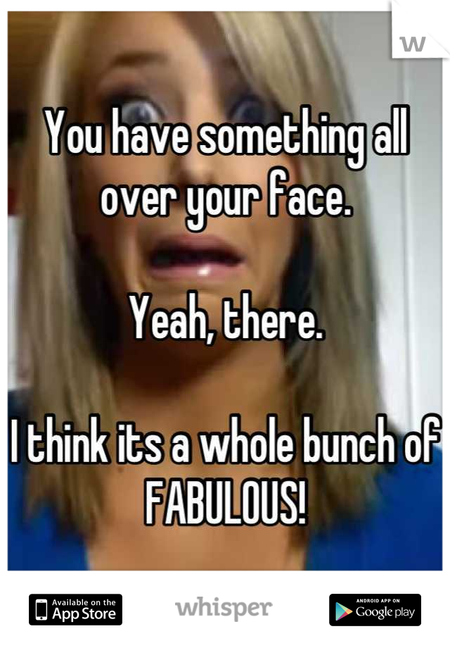 You have something all over your face. 

Yeah, there. 

I think its a whole bunch of FABULOUS!