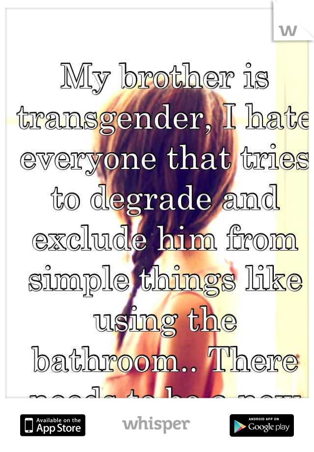 My brother is transgender, I hate everyone that tries to degrade and exclude him from simple things like using the bathroom.. There needs to be a new perspective. Now.