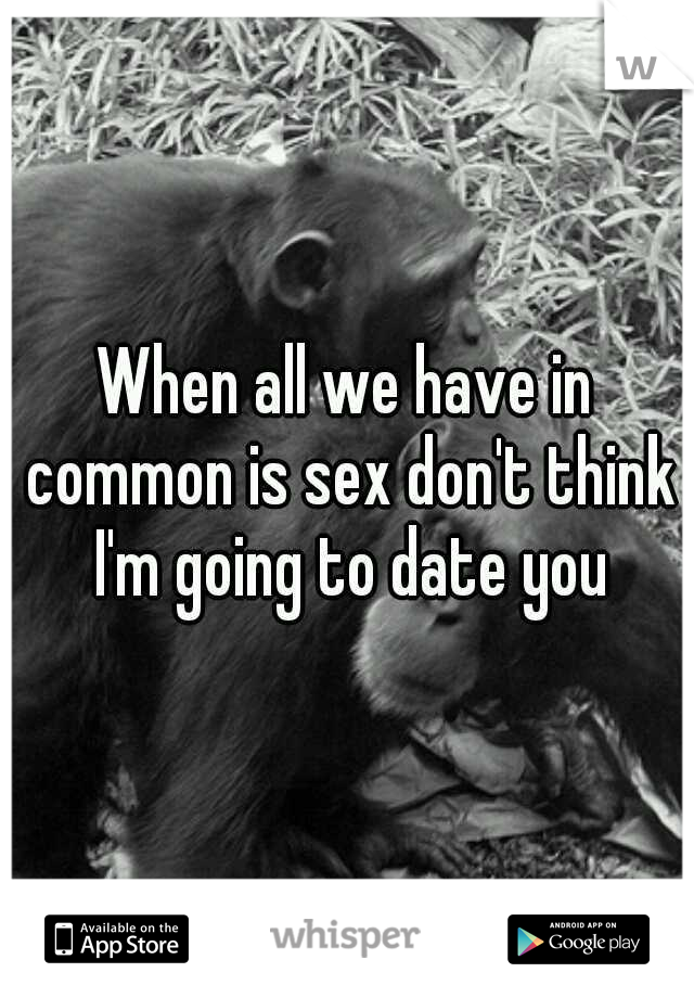 When all we have in common is sex don't think I'm going to date you