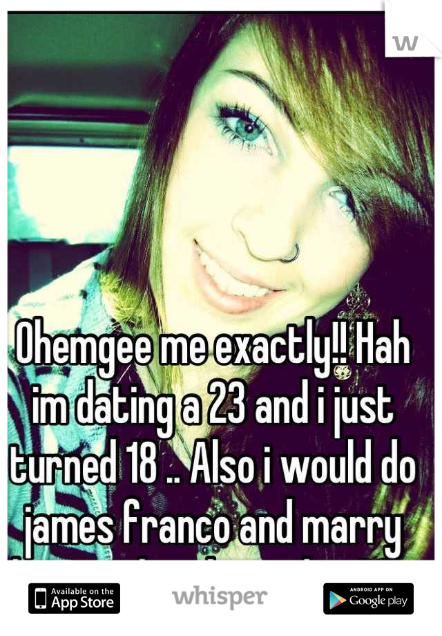 Ohemgee me exactly!! Hah im dating a 23 and i just turned 18 .. Also i would do james franco and marry him anyday,  hes in his 30's
