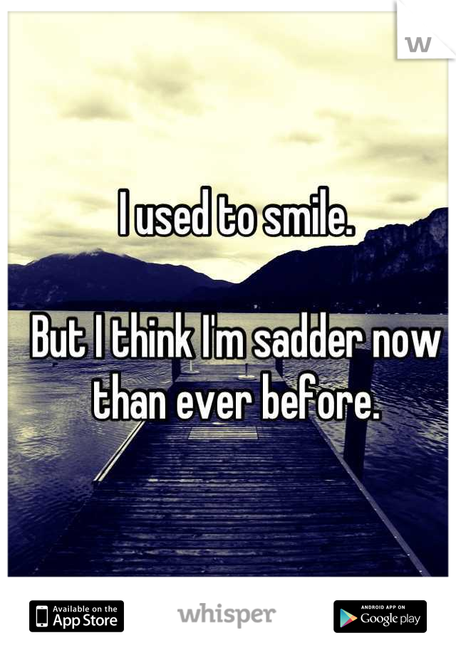 I used to smile.

But I think I'm sadder now than ever before.