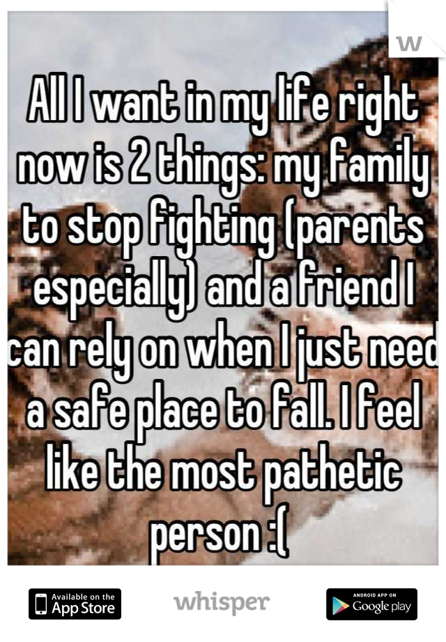All I want in my life right now is 2 things: my family to stop fighting (parents especially) and a friend I can rely on when I just need a safe place to fall. I feel like the most pathetic person :( 
