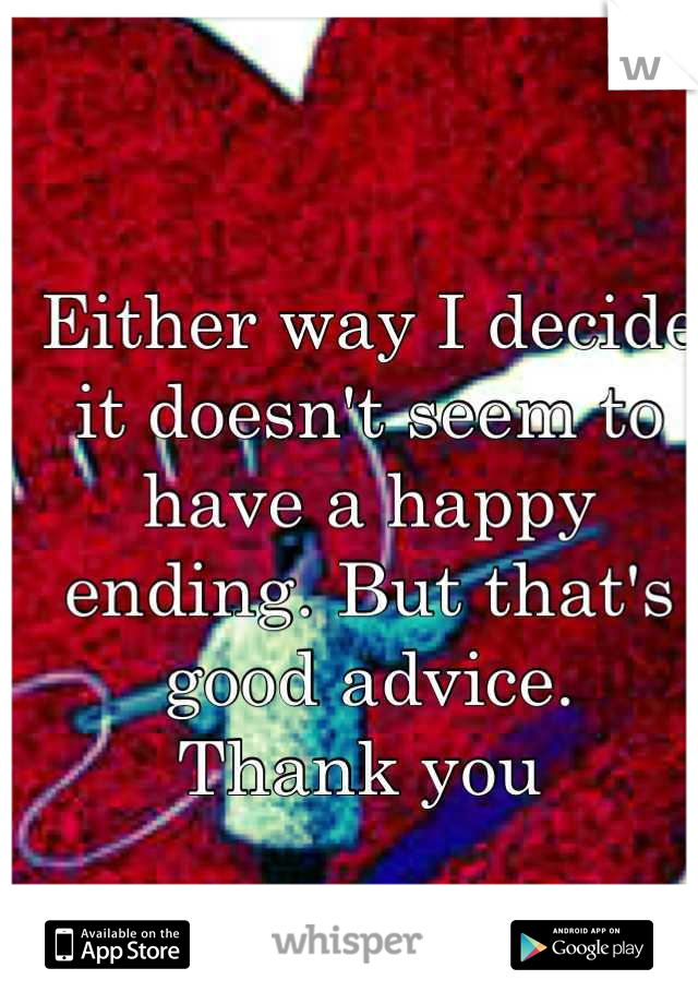 Either way I decide it doesn't seem to have a happy ending. But that's good advice. 
Thank you 