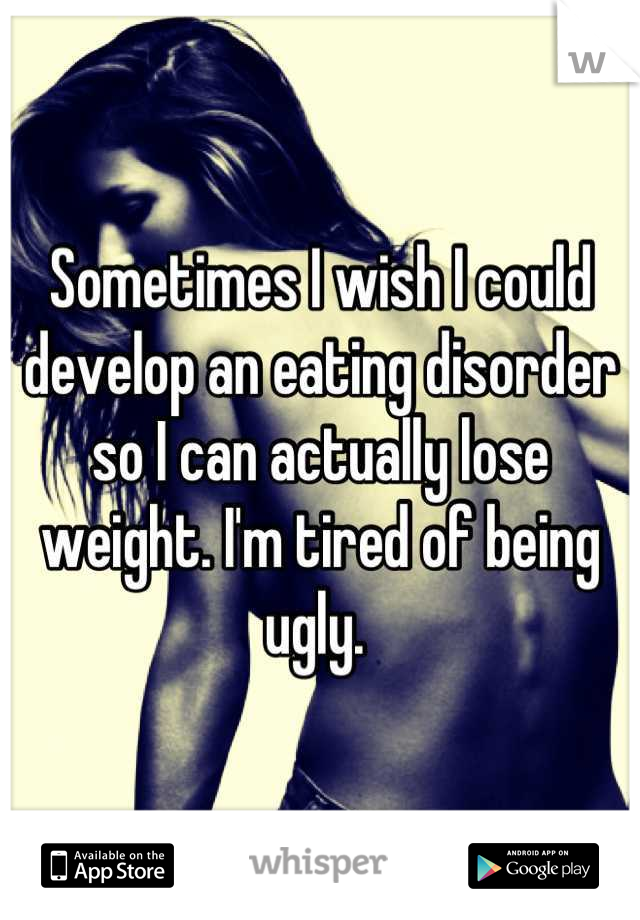 Sometimes I wish I could develop an eating disorder so I can actually lose weight. I'm tired of being ugly. 