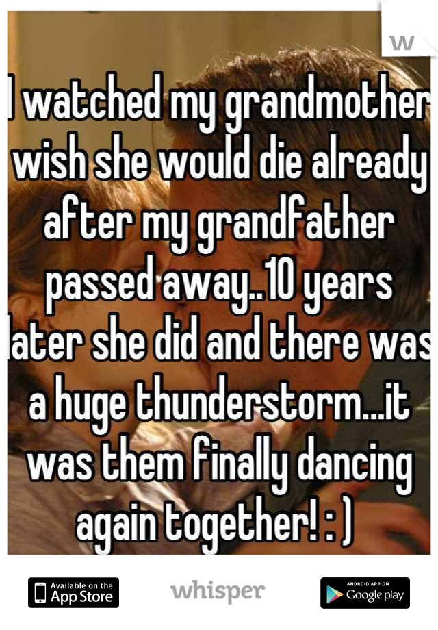 I watched my grandmother wish she would die already after my grandfather passed away..10 years later she did and there was a huge thunderstorm...it was them finally dancing again together! : ) 