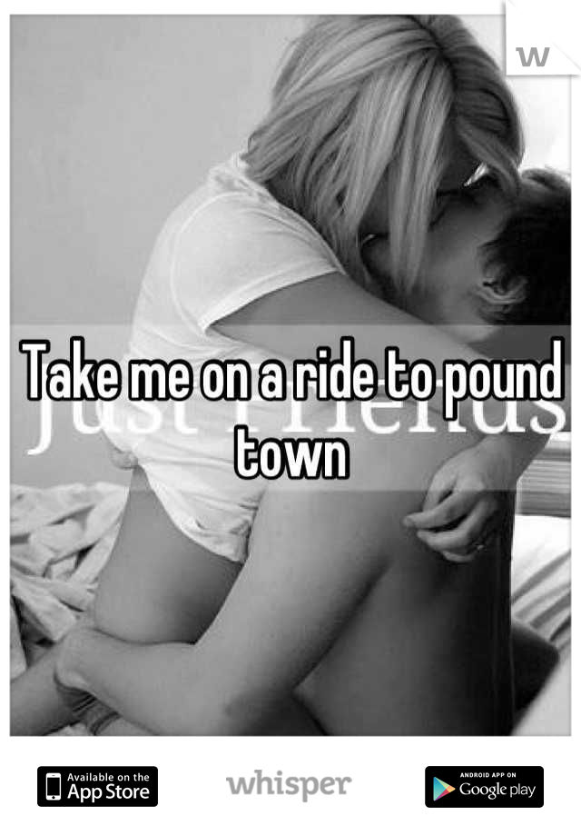 Take me on a ride to pound town