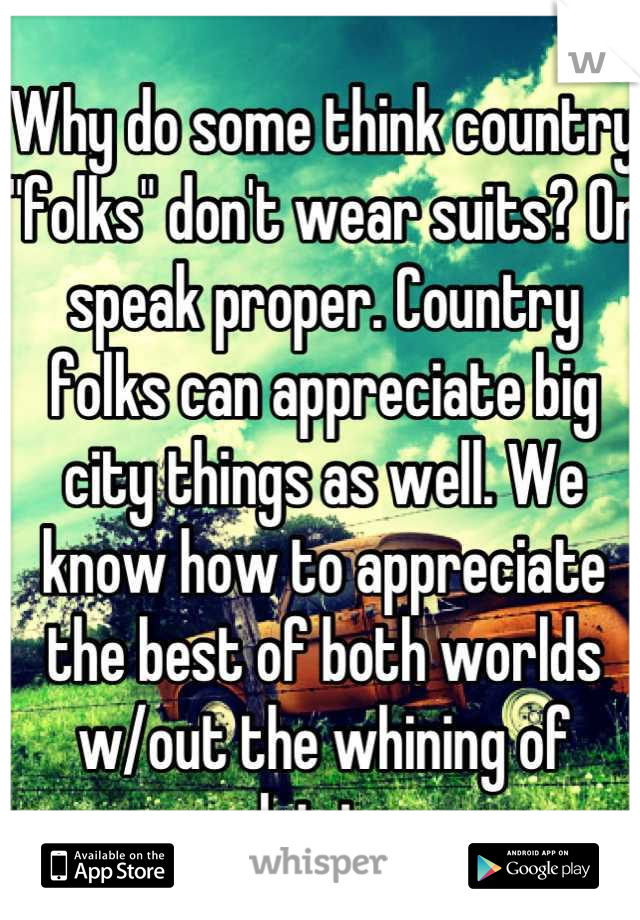 Why do some think country "folks" don't wear suits? Or speak proper. Country folks can appreciate big city things as well. We know how to appreciate the best of both worlds w/out the whining of driving