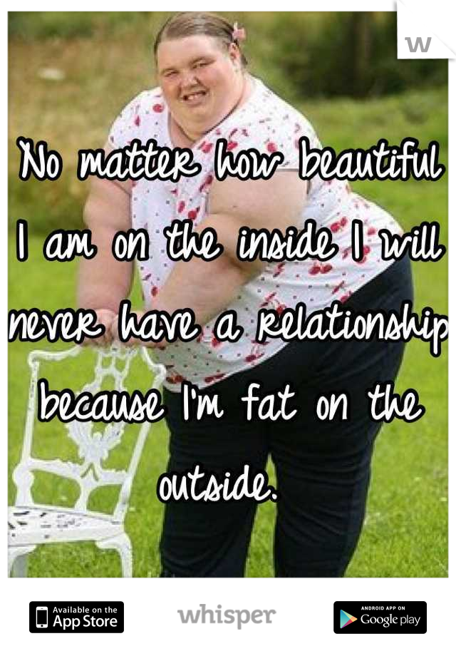 No matter how beautiful I am on the inside I will never have a relationship because I'm fat on the outside. 