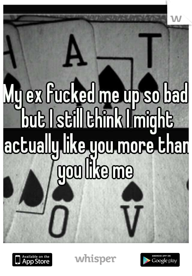 My ex fucked me up so bad but I still think I might actually like you more than you like me 