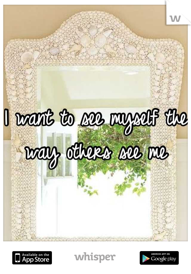 I want to see myself the way others see me