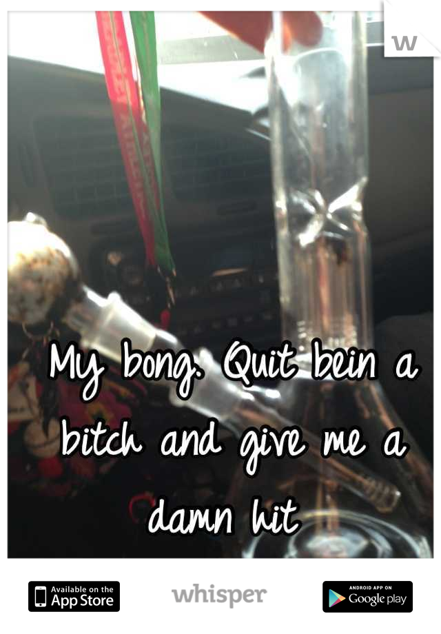 My bong. Quit bein a bitch and give me a damn hit 