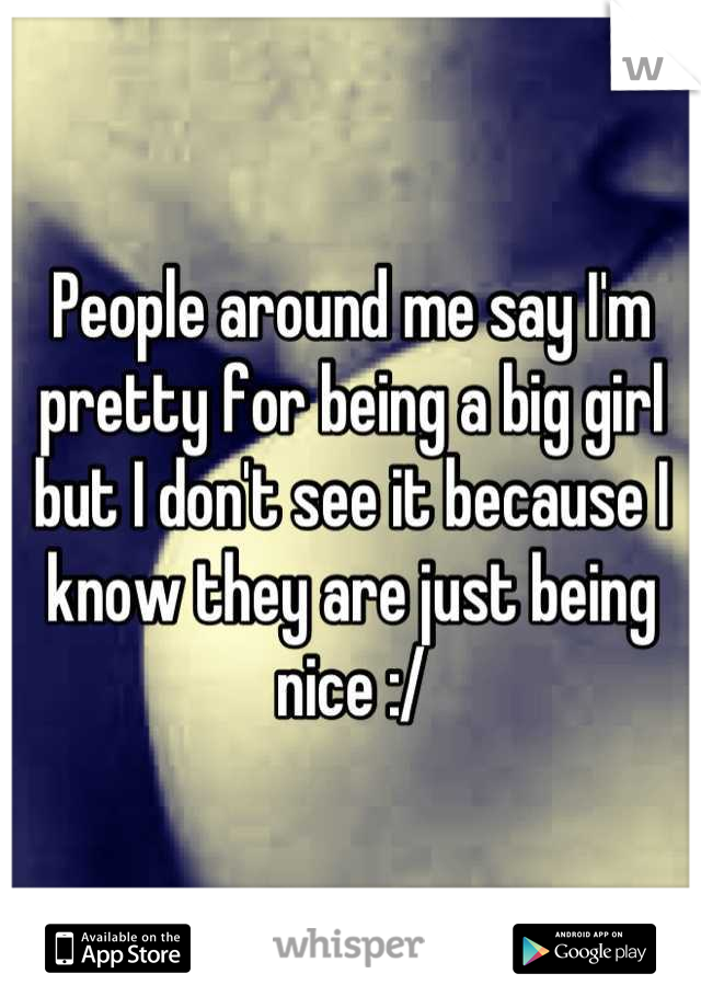 People around me say I'm pretty for being a big girl but I don't see it because I know they are just being nice :/