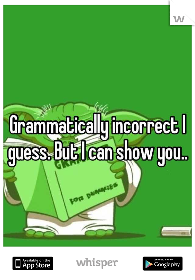 Grammatically incorrect I guess. But I can show you..
