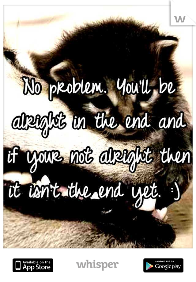 No problem. You'll be alright in the end and if your not alright then it isn't the end yet. :) 