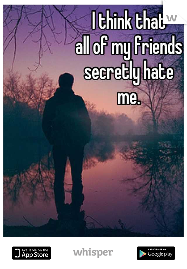 I think that
all of my friends
secretly hate
me.