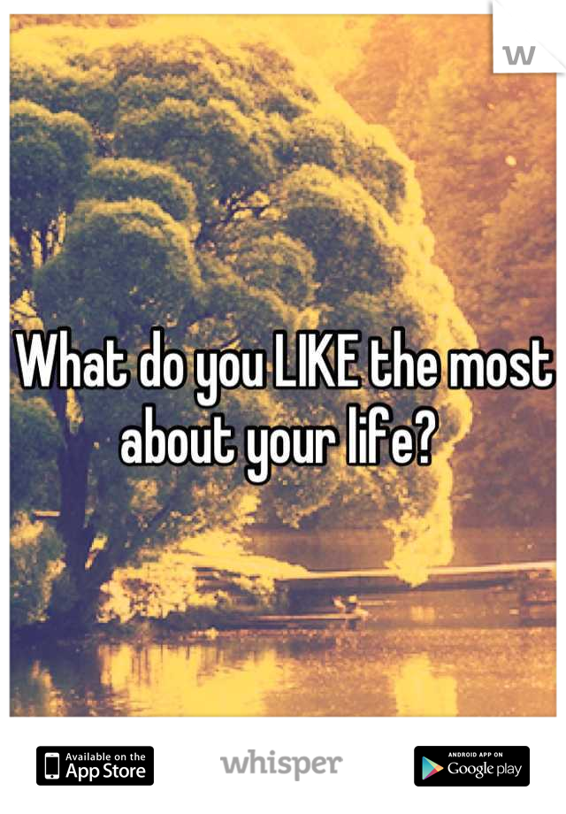 What do you LIKE the most about your life? 