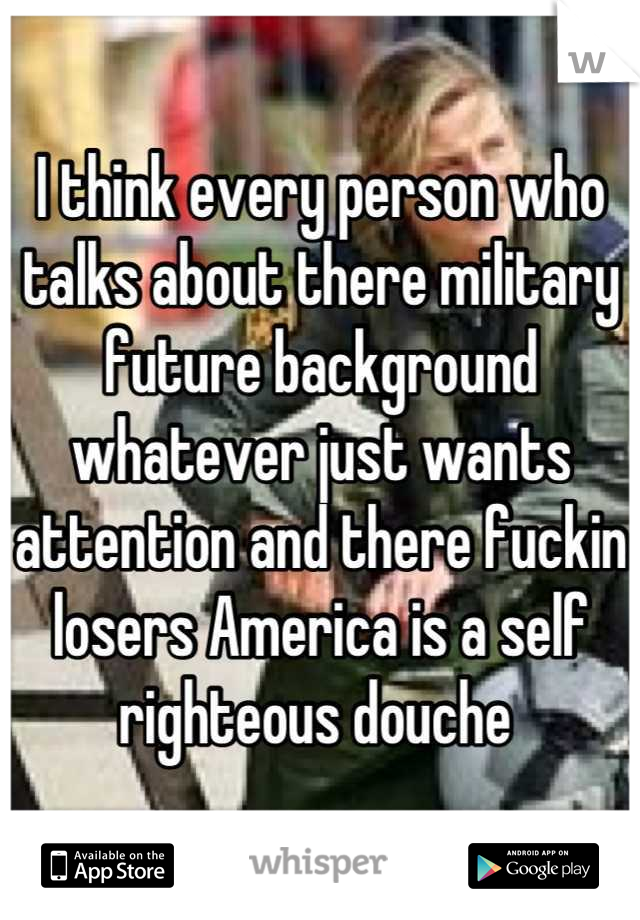 I think every person who talks about there military future background whatever just wants attention and there fuckin losers America is a self righteous douche 