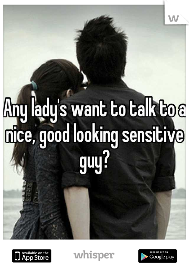 Any lady's want to talk to a nice, good looking sensitive guy?