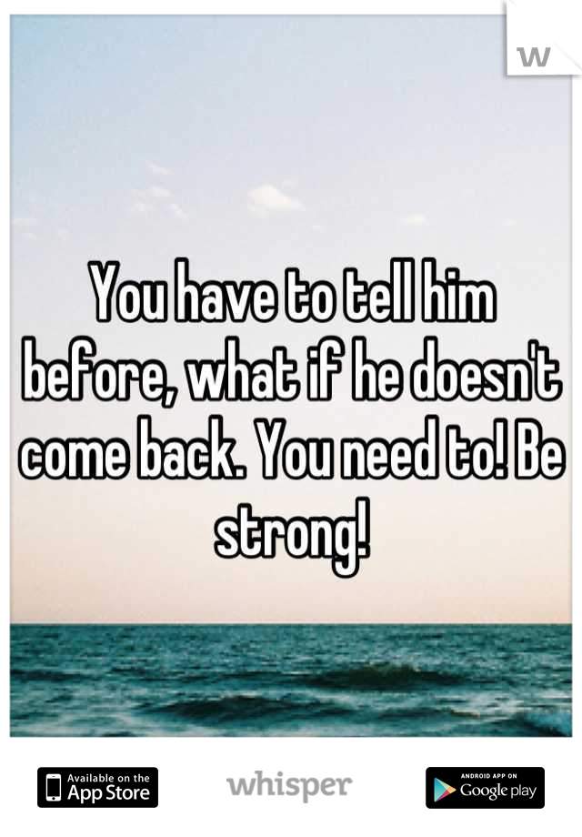 You have to tell him before, what if he doesn't come back. You need to! Be strong!