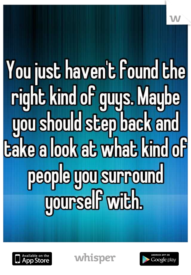 You just haven't found the right kind of guys. Maybe you should step back and take a look at what kind of people you surround yourself with. 