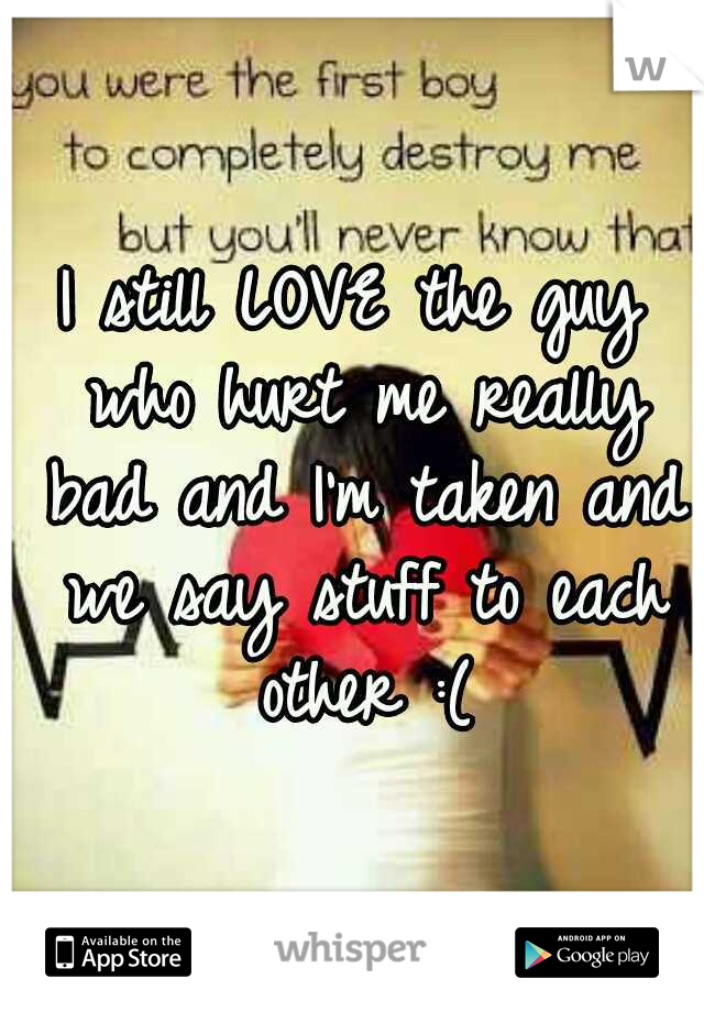 I still LOVE the guy who hurt me really bad and I'm taken and we say stuff to each other :(