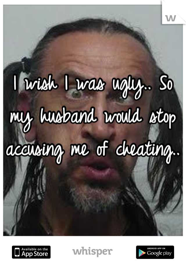 I wish I was ugly.. So my husband would stop accusing me of cheating..