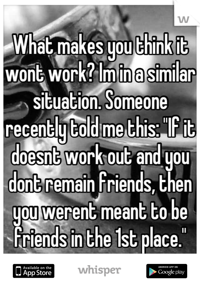 What makes you think it wont work? Im in a similar situation. Someone recently told me this: "If it doesnt work out and you dont remain friends, then you werent meant to be friends in the 1st place."