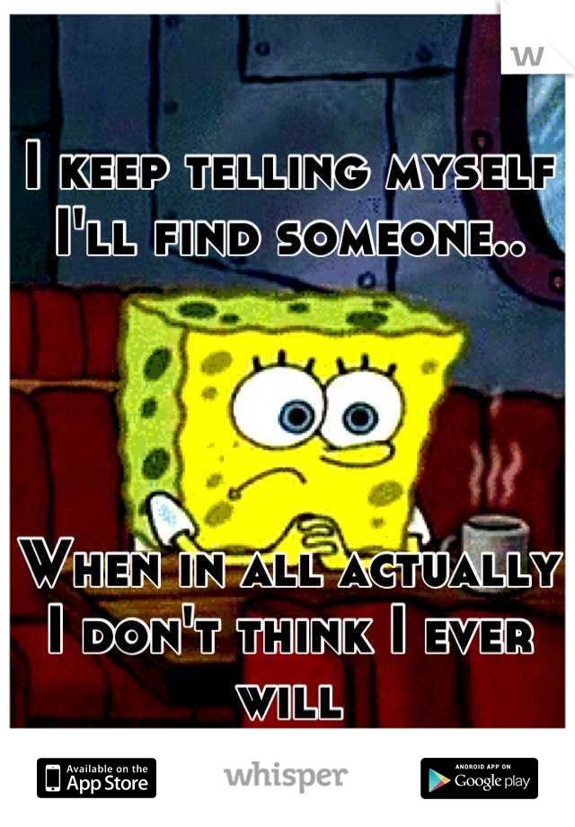 I keep telling myself I'll find someone..




When in all actually I don't think I ever will