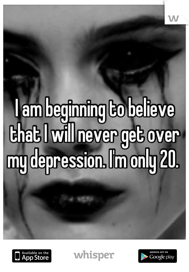 I am beginning to believe that I will never get over my depression. I'm only 20. 
