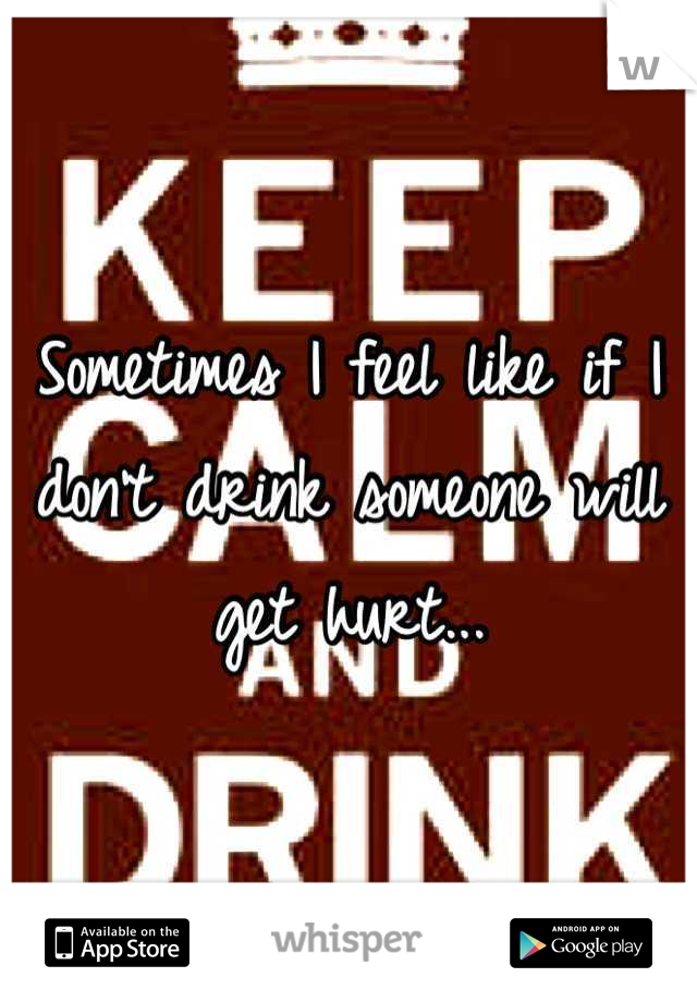 Sometimes I feel like if I don't drink someone will get hurt...
