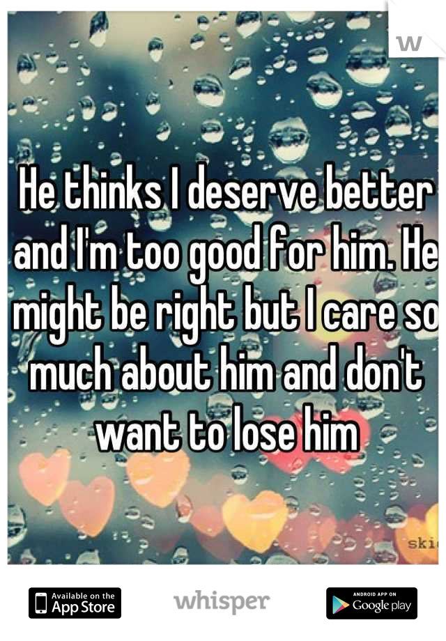 He thinks I deserve better and I'm too good for him. He might be right but I care so much about him and don't want to lose him