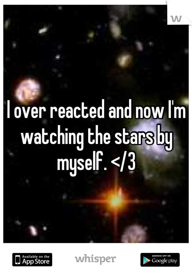 I over reacted and now I'm watching the stars by myself. </3